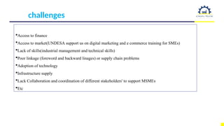 challenges
Access to finance
Access to market(UNDESA support us on digital marketing and e commerce training for SMEs)
Lack of skills(industrial management and technical skills)
Poor linkage (foreword and backward linages) or supply chain problems
Adoption of technology
Infrastructure supply
Lack Collaboration and coordination of different stakeholders' to support MSMEs
Etc
 