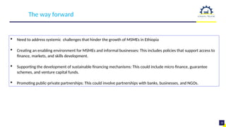 14
19
The way forward
 Need to address systemic challenges that hinder the growth of MSMEs in Ethiopia
 Creating an enabling environment for MSMEs and informal businesses: This includes policies that support access to
finance, markets, and skills development.
 Supporting the development of sustainable financing mechanisms: This could include micro finance, guarantee
schemes, and venture capital funds.
 Promoting public-private partnerships: This could involve partnerships with banks, businesses, and NGOs.
 