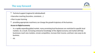 The way forward
 Technical support (regional & individualized)
▪ Executive coaching (incentive, consistent, ..)
▪ Peer to peer learning
 providing appropriate machinery can change the growth trajectory of the business
Access to Digital economy
- In a rapidly expanding global market, many promising local businesses are restricted to specific local
markets. As a result, increasing enterprise knowledge of the digital economy and market will help
businesses reach new markets, remain competitive, increase their income, and learn new ways to do
business.
- etc
 