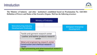Introduction
The Ministry of Industry and other institution's established based on Proclamation No. 1263/2021
Definition of Powers and Duties of the Executive Organs. MoI has the following structure
Ministry of Industry
Manufacturing industry
Development Institutes
Ethiopian Enterprise
Development
Textile and garment research center
Leather and leather products research
center
Metal and engineering research center
Construction and chemical research
center
Agro processing and pharmaceutical research
center
 
