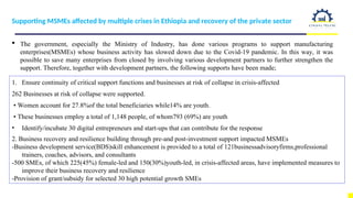 Supporting MSMEs affected by multiple crises in Ethiopia and recovery of the private sector
 The government, especially the Ministry of Industry, has done various programs to support manufacturing
enterprises(MSMEs) whose business activity has slowed down due to the Covid-19 pandemic. In this way, it was
possible to save many enterprises from closed by involving various development partners to further strengthen the
support. Therefore, together with development partners, the following supports have been made;
1. Ensure continuity of critical support functions and businesses at risk of collapse in crisis-affected
262 Businesses at risk of collapse were supported.
• Women account for 27.8%of the total beneficiaries while14% are youth.
• These businesses employ a total of 1,148 people, of whom793 (69%) are youth
• Identify/incubate 30 digital entrepreneurs and start-ups that can contribute for the response
2. Business recovery and resilience building through pre-and post-investment support impacted MSMEs
-Business development service(BDS)skill enhancement is provided to a total of 121businessadvisoryfirms,professional
trainers, coaches, advisors, and consultants
-500 SMEs, of which 225(45%) female-led and 150(30%)youth-led, in crisis-affected areas, have implemented measures to
improve their business recovery and resilience
-Provision of grant/subsidy for selected 30 high potential growth SMEs
 