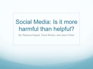 Social Media: Is it more
 harmful than helpful?
 By: Rebecca Kappel, Travis Renton, and Jason Fisher
 