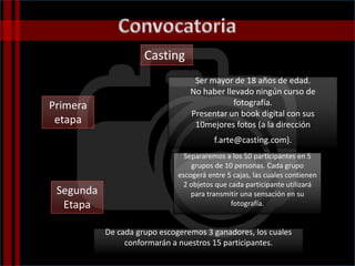 Casting
Ser mayor de 18 años de edad.
No haber llevado ningún curso de
fotografía.
Presentar un book digital con sus
10mejores fotos (a la dirección
f.arte@casting.com).
Segunda
Etapa
Primera
etapa
Separaremos a los 50 participantes en 5
grupos de 10 personas. Cada grupo
escogerá entre 5 cajas, las cuales contienen
2 objetos que cada participante utilizará
para transmitir una sensación en su
fotografía.
De cada grupo escogeremos 3 ganadores, los cuales
conformarán a nuestros 15 participantes.
 