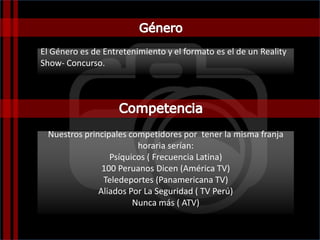 Nuestros principales competidores por tener la misma franja
horaria serían:
Psíquicos ( Frecuencia Latina)
100 Peruanos Dicen (América TV)
Teledeportes (Panamericana TV)
Aliados Por La Seguridad ( TV Perú)
Nunca más ( ATV)
El Género es de Entretenimiento y el formato es el de un Reality
Show- Concurso.
 