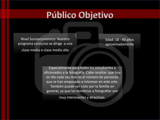 Edad: 18 - 40 años
aproximadamente
Especialmente para todos los estudiantes y
aficionados a la fotografía. Cabe resaltar, que hoy
en día cada vez más es el número de personas
que se han empezado a interesar en este arte.
También puede ser visto por la familia en
general, ya que las temáticas a fotografiar son
muy interesantes y atractivas.
Nivel Socioeconómico: Nuestro
programa concurso se dirige a una
clase media o clase media alta
 