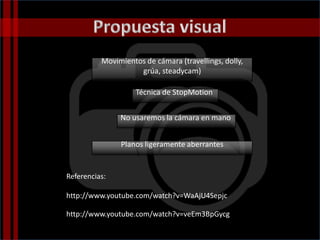 Movimientos de cámara (travellings, dolly,
grúa, steadycam)
Técnica de StopMotion
No usaremos la cámara en mano
Planos ligeramente aberrantes
http://www.youtube.com/watch?v=WaAjU4Sepjc
http://www.youtube.com/watch?v=veEm3BpGycg
Referencias:
 