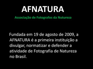 AFNATURA
  Associação de Fotografos da Nutureza



Fundada em 19 de agosto de 2009, a
AFNATURA é a primeira instituição a
divulgar, normatizar e defender a
atividade de Fotografia de Natureza
no Brasil.
 