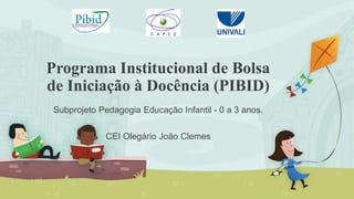 Programa Institucional de Bolsa
de Iniciação à Docência (PIBID)
Subprojeto Pedagogia Educação Infantil - 0 a 3 anos.
CEI Olegário João Clemes
 