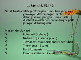 c. Gerak Nasti
Gerak Nasti adalah gerak bagian tumbuhan yang arah
geraknya tidak dipengaruhi oleh arah
datangnya rangsangan. Gerak nasti
disebabkan oleh perubahan turgor pada
jaringan di tulang daun.
Macam Gerak Nasti
 Fotonasti ( cahaya )
 Niktinasti ( suasana gelap )
 Tigmonasti atau seismonasti( sentuhan )
 Thermonasti ( suhu )
 Nasti kompleks
 Kemonasti (bahan kimia)
 