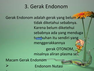3. Gerak Endonom
Gerak Endonom adalah gerak yang belum atau
tidak diketahui sebabnya.
Karena belum diketehui
sebabnya ada yang menduga
tumbuhan itu sendiri yang
menggerakkannya
gerak OTONOM,
misalnya aliran plasma sel.
Macam Gerak Endonom
 Endonom Nutasi
 