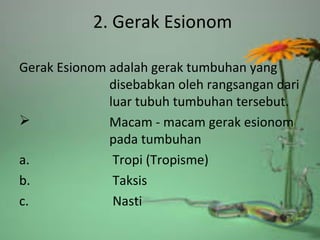 2. Gerak Esionom
Gerak Esionom adalah gerak tumbuhan yang
disebabkan oleh rangsangan dari
luar tubuh tumbuhan tersebut.
 Macam - macam gerak esionom
pada tumbuhan
a. Tropi (Tropisme)
b. Taksis
c. Nasti
 