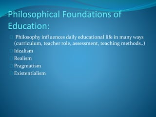 Philosophical Foundations of 
Education: 
Philosophy influences daily educational life in many ways 
(curriculum, teacher role, assessment, teaching methods..) 
Idealism 
Realism 
Pragmatism 
Existentialism 
 
