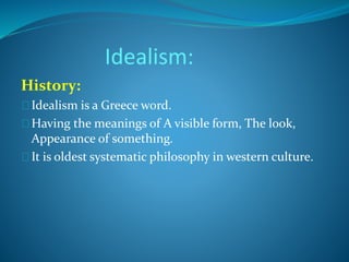 Idealism: 
History: 
Idealism is a Greece word. 
Having the meanings of A visible form, The look, 
Appearance of something. 
It is oldest systematic philosophy in western culture. 
 