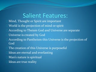 Salient Features: 
Mind, Thought or Spirit are important 
World is the projection of mind or spirit 
According to Theism God and Universe are separate 
Universe is created by God 
According to Pantheism this Universe is the projection of 
God 
The creation of this Universe is purposeful 
Ideas are eternal and everlasting 
Man’s nature is spiritual 
Ideas are true reality 
 