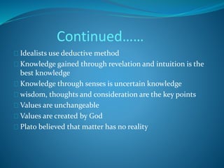 Continued…… 
Idealists use deductive method 
Knowledge gained through revelation and intuition is the 
best knowledge 
Knowledge through senses is uncertain knowledge 
wisdom, thoughts and consideration are the key points 
Values are unchangeable 
Values are created by God 
Plato believed that matter has no reality 
 