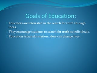Goals of Education: 
Educators are interested in the search for truth through 
ideas. 
They encourage students to search for truth as individuals. 
Education is transformation: ideas can change lives. 
 