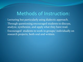 Methods of Instruction: 
Lecturing but particularly using dialectic approach. 
Through questioning encouraged students to discuss, 
analyze, synthesize, and apply what they have read. 
Encouraged students to work in groups/ individually on 
research projects, both oral and written. 
 