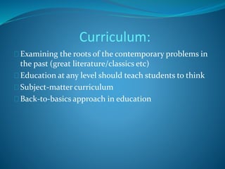 Curriculum: 
Examining the roots of the contemporary problems in 
the past (great literature/classics etc) 
Education at any level should teach students to think 
Subject-matter curriculum 
Back-to-basics approach in education 
 