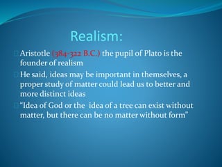 Realism: 
Aristotle (384-322 B.C.) the pupil of Plato is the 
founder of realism 
He said, ideas may be important in themselves, a 
proper study of matter could lead us to better and 
more distinct ideas 
“Idea of God or the idea of a tree can exist without 
matter, but there can be no matter without form” 
 