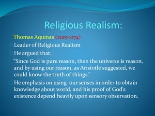 Religious Realism: 
Thomas Aquinas (1225-1274) 
Leader of Religious Realism 
He argued that: 
“Since God is pure reason, then the universe is reason, 
and by using our reason, as Aristotle suggested, we 
could know the truth of things.” 
He emphasis on using our senses in order to obtain 
knowledge about world, and his proof of God’s 
existence depend heavily upon sensory observation. 
 