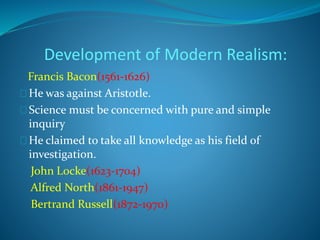 Development of Modern Realism: 
Francis Bacon(1561-1626) 
He was against Aristotle. 
Science must be concerned with pure and simple 
inquiry 
He claimed to take all knowledge as his field of 
investigation. 
John Locke(1623-1704) 
Alfred North(1861-1947) 
Bertrand Russell(1872-1970) 
 