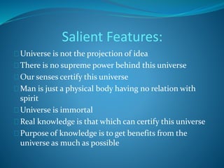 Salient Features: 
Universe is not the projection of idea 
There is no supreme power behind this universe 
Our senses certify this universe 
Man is just a physical body having no relation with 
spirit 
Universe is immortal 
Real knowledge is that which can certify this universe 
Purpose of knowledge is to get benefits from the 
universe as much as possible 
 