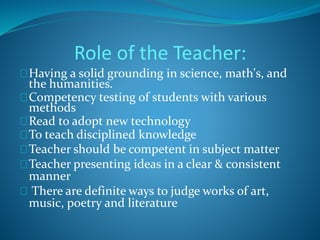 Role of the Teacher: 
Having a solid grounding in science, math's, and 
the humanities. 
Competency testing of students with various 
methods 
Read to adopt new technology 
To teach disciplined knowledge 
Teacher should be competent in subject matter 
Teacher presenting ideas in a clear & consistent 
manner 
There are definite ways to judge works of art, 
music, poetry and literature 
 