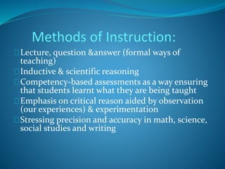 Methods of Instruction: 
Lecture, question &answer (formal ways of 
teaching) 
Inductive & scientific reasoning 
Competency-based assessments as a way ensuring 
that students learnt what they are being taught 
Emphasis on critical reason aided by observation 
(our experiences) & experimentation 
Stressing precision and accuracy in math, science, 
social studies and writing 
 