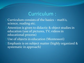 Curriculum : 
Curriculum consists of the basics – math's, 
science, reading etc. 
Attention is given to didactic & object studies in 
education (use of pictures, TV, videos in 
educational process) 
Use of objects in education (Montessori) 
Emphasis is on subject matter (highly organized & 
systematic in approach) 
 