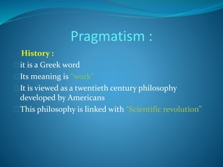 Pragmatism : 
History : 
it is a Greek word 
Its meaning is “work” 
It is viewed as a twentieth century philosophy 
developed by Americans 
This philosophy is linked with “Scientific revolution” 
 