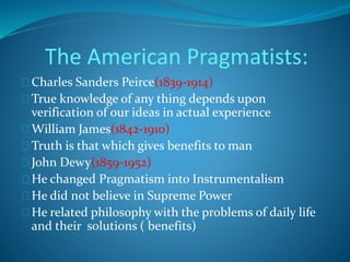 The American Pragmatists: 
Charles Sanders Peirce(1839-1914) 
True knowledge of any thing depends upon 
verification of our ideas in actual experience 
William James(1842-1910) 
Truth is that which gives benefits to man 
John Dewy(1859-1952) 
He changed Pragmatism into Instrumentalism 
He did not believe in Supreme Power 
He related philosophy with the problems of daily life 
and their solutions ( benefits) 
 