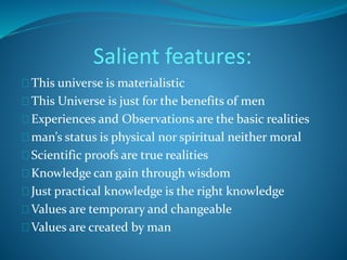 Salient features: 
This universe is materialistic 
This Universe is just for the benefits of men 
Experiences and Observations are the basic realities 
man’s status is physical nor spiritual neither moral 
Scientific proofs are true realities 
Knowledge can gain through wisdom 
Just practical knowledge is the right knowledge 
Values are temporary and changeable 
Values are created by man 
 