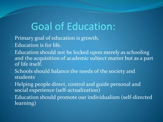 Goal of Education: 
Primary goal of education is growth. 
Education is for life. 
Education should not be locked upon merely as schooling 
and the acquisition of academic subject matter but as a part 
of life itself. 
Schools should balance the needs of the society and 
students 
Helping people direct, control and guide personal and 
social experience (self-actualization) 
Education should promote our individualism (self-directed 
learning) 
 