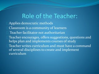 Role of the Teacher: 
Applies democratic methods 
Classroom is a community of learners 
Teacher facilitator not authoritarian 
Teacher encourages, offers suggestions, questions and 
helps plan and implements courses of study 
Teacher writes curriculum and must have a command 
of several disciplines to create and implement 
curriculum 
 
