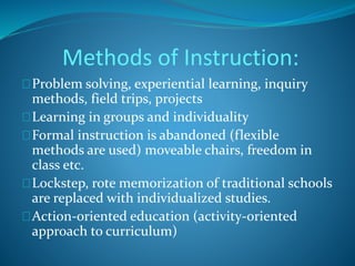 Methods of Instruction: 
Problem solving, experiential learning, inquiry 
methods, field trips, projects 
Learning in groups and individuality 
Formal instruction is abandoned (flexible 
methods are used) moveable chairs, freedom in 
class etc. 
Lockstep, rote memorization of traditional schools 
are replaced with individualized studies. 
Action-oriented education (activity-oriented 
approach to curriculum) 
 