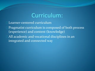 Curriculum: 
Learner-centered curriculum 
Pragmatist curriculum is composed of both process 
(experience) and content (knowledge) 
All academic and vocational disciplines in an 
integrated and connected way 
 