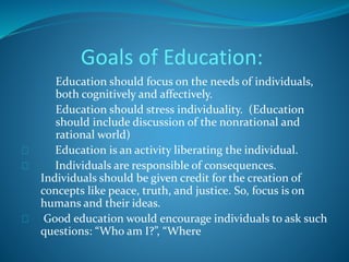 Goals of Education: 
Education should focus on the needs of individuals, 
both cognitively and affectively. 
Education should stress individuality. (Education 
should include discussion of the nonrational and 
rational world) 
Education is an activity liberating the individual. 
Individuals are responsible of consequences. 
Individuals should be given credit for the creation of 
concepts like peace, truth, and justice. So, focus is on 
humans and their ideas. 
Good education would encourage individuals to ask such 
questions: “Who am I?”, “Where 
 