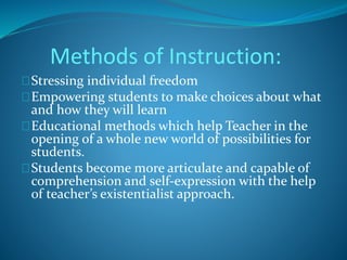 Methods of Instruction: 
Stressing individual freedom 
Empowering students to make choices about what 
and how they will learn 
Educational methods which help Teacher in the 
opening of a whole new world of possibilities for 
students. 
Students become more articulate and capable of 
comprehension and self-expression with the help 
of teacher’s existentialist approach. 
 