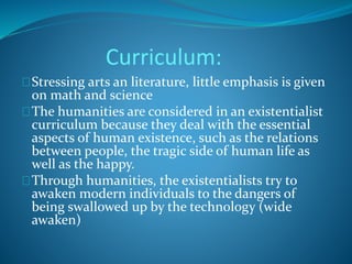 Curriculum: 
Stressing arts an literature, little emphasis is given 
on math and science 
The humanities are considered in an existentialist 
curriculum because they deal with the essential 
aspects of human existence, such as the relations 
between people, the tragic side of human life as 
well as the happy. 
Through humanities, the existentialists try to 
awaken modern individuals to the dangers of 
being swallowed up by the technology (wide 
awaken) 
 