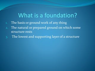 What is a foundation? 
1. The basis or ground work of any thing 
2. The natural or prepared ground on which some 
structure rests 
3. The lowest and supporting layer of a structure 
 