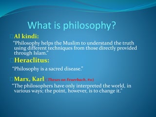 What is philosophy? 
Al kindi: 
“Philosophy helps the Muslim to understand the truth 
using different techniques from those directly provided 
through Islam.” 
Heraclitus: 
“Philosophy is a sacred disease.” 
Marx, Karl ( Theses on Feuerbach, #11) 
“The philosophers have only interpreted the world, in 
various ways; the point, however, is to change it.” 
 