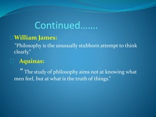 Continued……. 
William James: 
"Philosophy is the unusually stubborn attempt to think 
clearly.” 
Aquinas: 
“ The study of philosophy aims not at knowing what 
men feel, but at what is the truth of things.” 
 