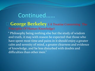 Continued…… 
George Berkeley ( A Treatise Concerning The 
Principles Of Human Knowledge) 
“ Philosophy being nothing else but the study of wisdom 
and truth, it may with reason be expected that those who 
have spent most time and pains in it should enjoy a greater 
calm and serenity of mind, a greater clearness and evidence 
of knowledge, and be less disturbed with doubts and 
difficulties than other men.” 
 