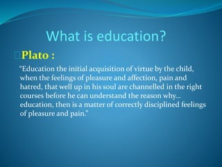 What is education? 
Plato : 
“Education the initial acquisition of virtue by the child, 
when the feelings of pleasure and affection, pain and 
hatred, that well up in his soul are channelled in the right 
courses before he can understand the reason why… 
education, then is a matter of correctly disciplined feelings 
of pleasure and pain.” 
 