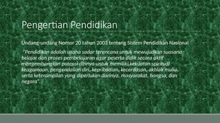 Pengertian Pendidikan
Undang-undang Nomor 20 tahun 2003 tentang Sistem Pendidikan Nasional
“Pendidikan adalah usaha sadar terencana untuk mewujudkan suasana
belajar dan proses pembelajaran agar peserta didik secara aktif
mengembangkan potensi dirinya untuk memiliki kekuatan spiritual
keagamaan, pengendalian diri, kepribadian, kecerdasan, akhlak mulia,
serta keterampilan yang diperlukan darinya, masyarakat, bangsa, dan
negara”.
 