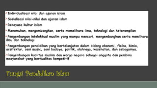 Fungsi Pendidikan Islam
Individualisasi nilai dan ajaran islam
Sosialisasi nilai-nilai dan ajaran islam
Rekayasa kultur islam
Menemukan, mengembangkan, serta memelihara ilmu, teknologi dan keterampilan
Pengembangan intelektual muslim yang mampu mencari, mengembangkan serta memlihara
ilmu dan teknologi
Pengembangan pendidikan yang berkelanjutan dalam bidang ekonomi, fisika, kimia,
arsitektur, seni music, seni budaya, politik, olahraga, kesehatan, dan sebagainya.
Pengembangan kualitas muslim dan warga negara sebagai anggota dan pembina
masyarakat yang berkualitas kompetitif.
 