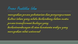 Proses Pendidikan Islam
merupakan proses pelestarian dan penyempurnaan
kultur islam yang selalu berkembang dalam suatu
proses transformasi budaya yang
berkesinambungan di atas konstanta wahyu yang
merupakan nilai universal
 