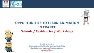 −
Frédéric ALLIOD
Regional Attaché for Film, TV, Radio and New Media
(Cambodia, Laos, Myanmar, Thailand, Vietnam)
aar.bcltv@ifv.vn
OPPORTUNITIES TO LEARN ANIMATION
IN FRANCE
Schools / Residencies / Workshops
 