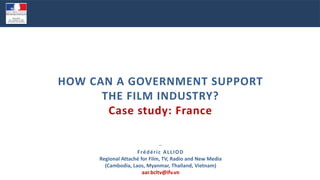 −
Frédéric ALLIOD
Regional Attaché for Film, TV, Radio and New Media
(Cambodia, Laos, Myanmar, Thailand, Vietnam)
aar.bcltv@ifv.vn
HOW CAN A GOVERNMENT SUPPORT
THE FILM INDUSTRY?
Case study: France
 