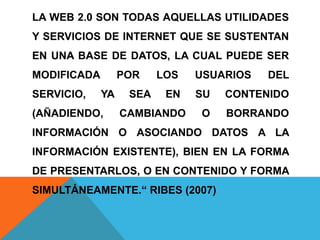 LA WEB 2.0 SON TODAS AQUELLAS UTILIDADES
Y SERVICIOS DE INTERNET QUE SE SUSTENTAN
EN UNA BASE DE DATOS, LA CUAL PUEDE SER
MODIFICADA POR LOS USUARIOS DEL
SERVICIO, YA SEA EN SU CONTENIDO
(AÑADIENDO, CAMBIANDO O BORRANDO
INFORMACIÓN O ASOCIANDO DATOS A LA
INFORMACIÓN EXISTENTE), BIEN EN LA FORMA
DE PRESENTARLOS, O EN CONTENIDO Y FORMA
SIMULTÁNEAMENTE.“ RIBES (2007)
 